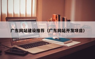 东营广东网站建设推荐（广东网站开发项目）