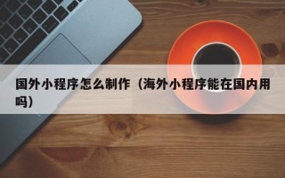 东营国外小程序怎么制作（海外小程序能在国内用吗）