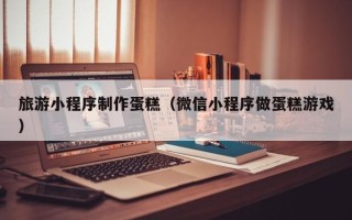 东营旅游小程序制作蛋糕（微信小程序做蛋糕游戏）